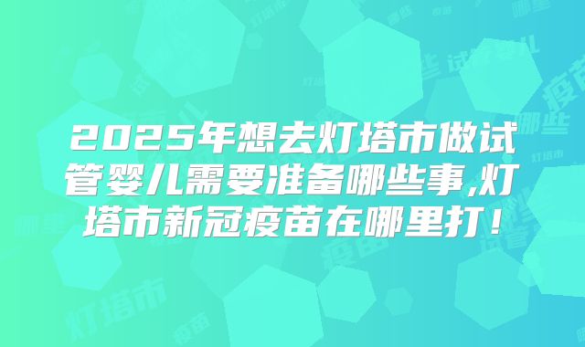 2025年想去灯塔市做试管婴儿需要准备哪些事,灯塔市新冠疫苗在哪里打!