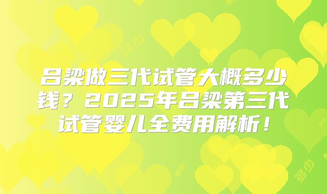 吕梁做三代试管大概多少钱？2025年吕梁第三代试管婴儿全费用解析！