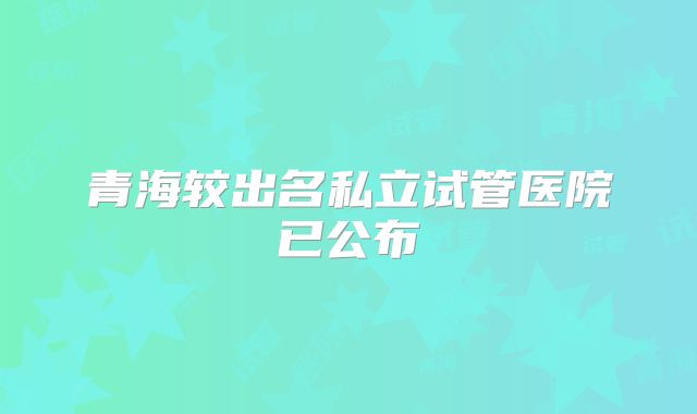 青海较出名私立试管医院已公布