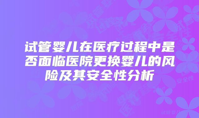 试管婴儿在医疗过程中是否面临医院更换婴儿的风险及其安全性分析