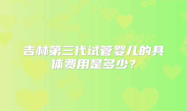 吉林第三代试管婴儿的具体费用是多少?