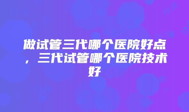 做试管三代哪个医院好点，三代试管哪个医院技术好