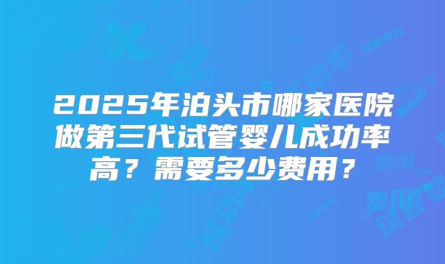 2025年泊头市哪家医院做第三代试管婴儿成功率高？需要多少费用？
