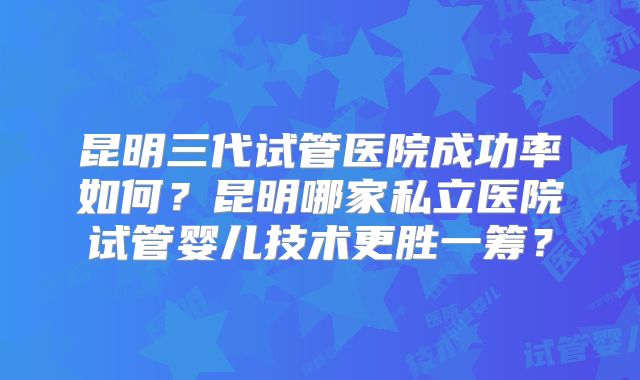 昆明三代试管医院成功率如何？昆明哪家私立医院试管婴儿技术更胜一筹？