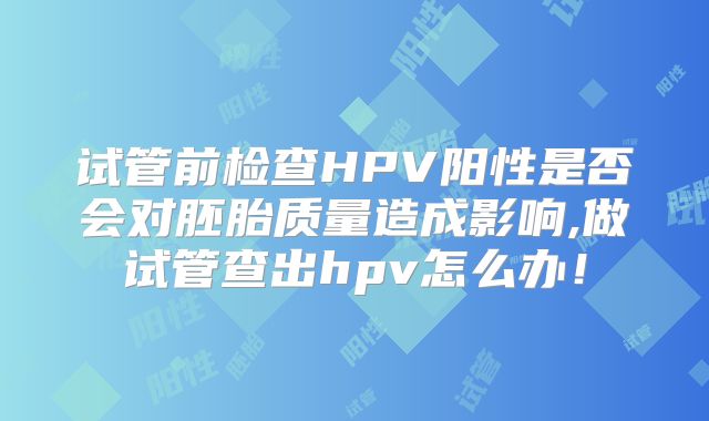试管前检查HPV阳性是否会对胚胎质量造成影响,做试管查出hpv怎么办！