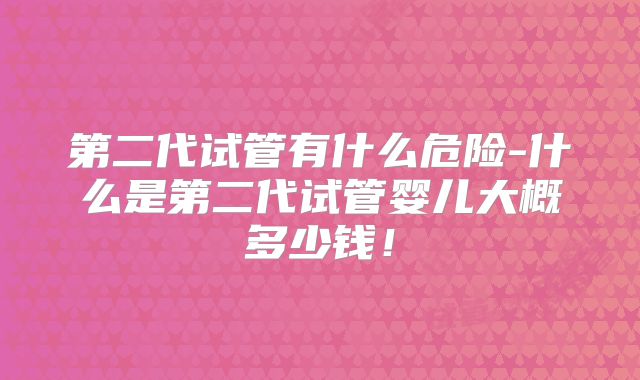第二代试管有什么危险-什么是第二代试管婴儿大概多少钱！