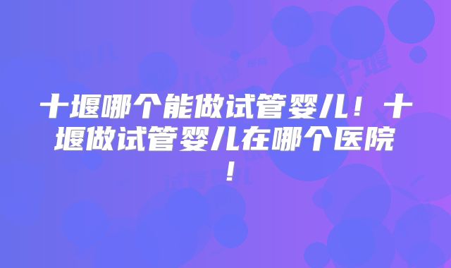 十堰哪个能做试管婴儿！十堰做试管婴儿在哪个医院！