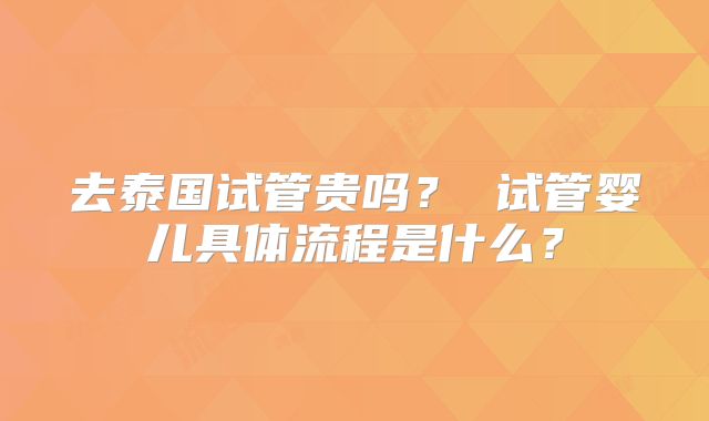 去泰国试管贵吗？ 试管婴儿具体流程是什么？