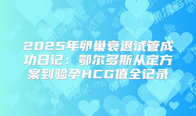 2025年卵巢衰退试管成功日记：鄂尔多斯从定方案到验孕HCG值全记录