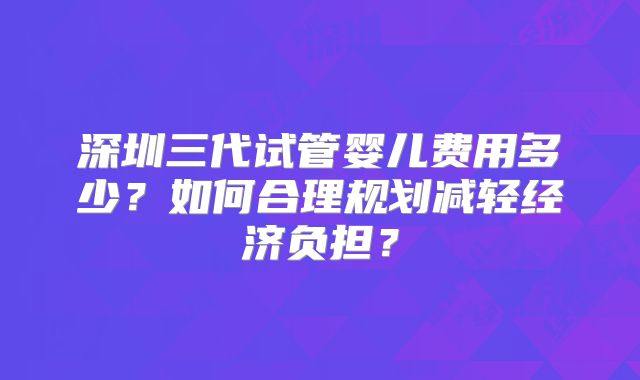 深圳三代试管婴儿费用多少？如何合理规划减轻经济负担？