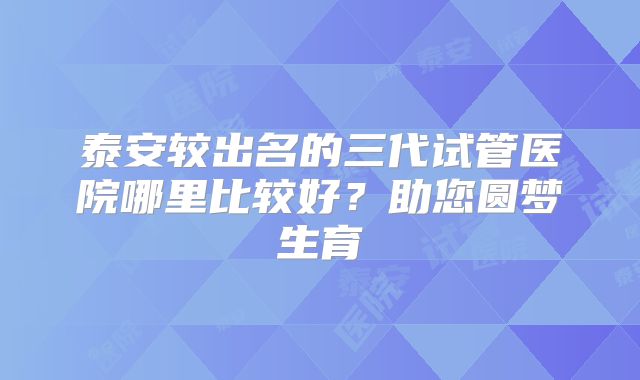 泰安较出名的三代试管医院哪里比较好？助您圆梦生育