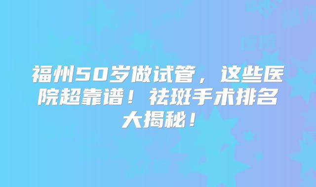 福州50岁做试管，这些医院超靠谱！祛斑手术排名大揭秘！