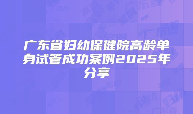 广东省妇幼保健院高龄单身试管成功案例2025年分享