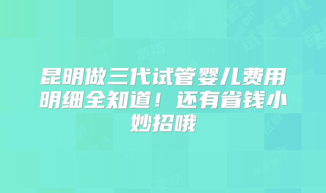 昆明做三代试管婴儿费用明细全知道！还有省钱小妙招哦