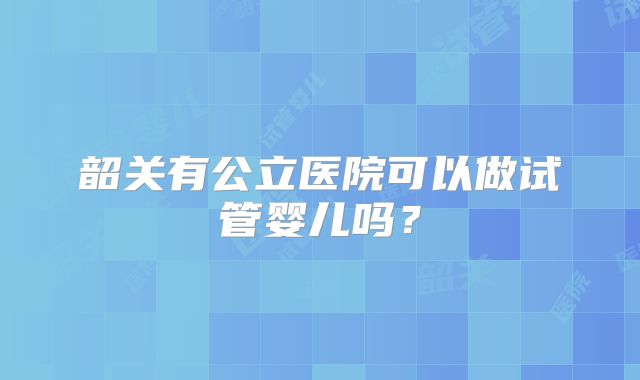 韶关有公立医院可以做试管婴儿吗？