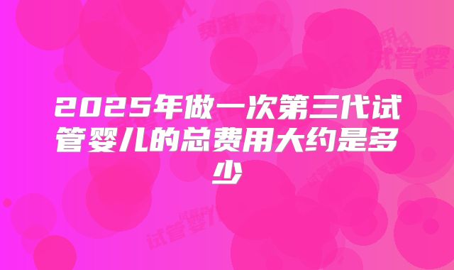 2025年做一次第三代试管婴儿的总费用大约是多少