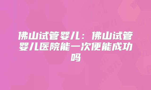 佛山试管婴儿：佛山试管婴儿医院能一次便能成功吗