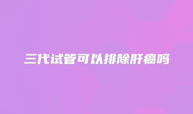 三代试管可以排除肝癌吗