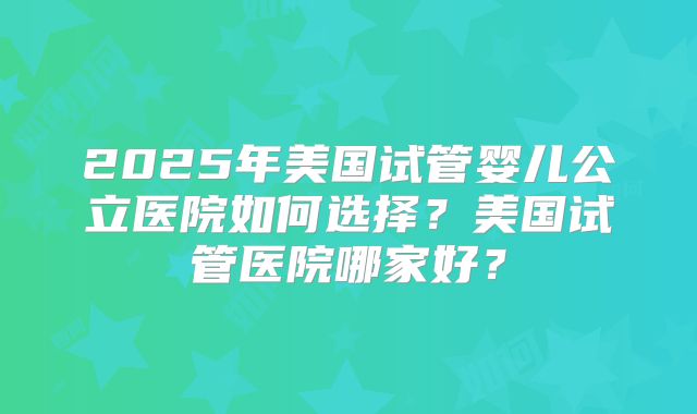2025年美国试管婴儿公立医院如何选择？美国试管医院哪家好？