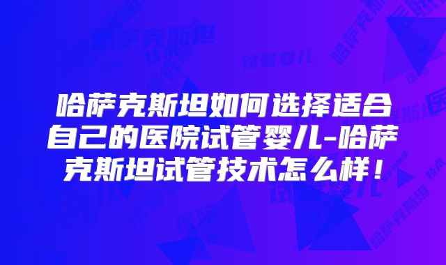哈萨克斯坦如何选择适合自己的医院试管婴儿-哈萨克斯坦试管技术怎么样！