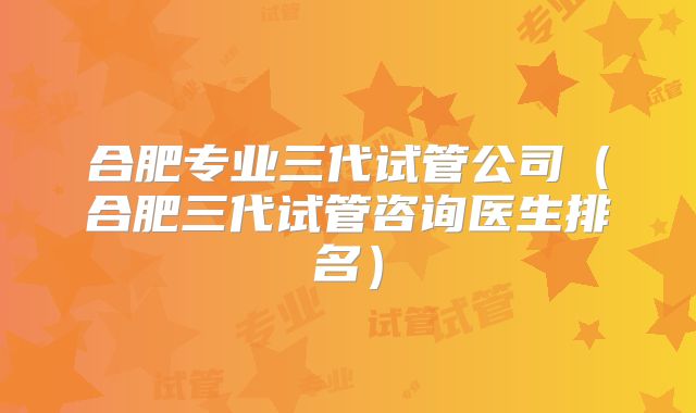 合肥专业三代试管公司（合肥三代试管咨询医生排名）
