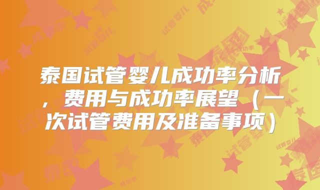 泰国试管婴儿成功率分析,费用与成功率展望(一次试管费用及准备事项)