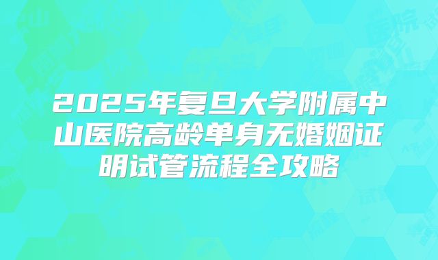 2025年复旦大学附属中山医院高龄单身无婚姻证明试管流程全攻略