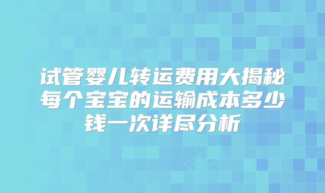 试管婴儿转运费用大揭秘每个宝宝的运输成本多少钱一次详尽分析