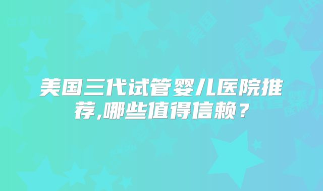 美国三代试管婴儿医院推荐,哪些值得信赖？