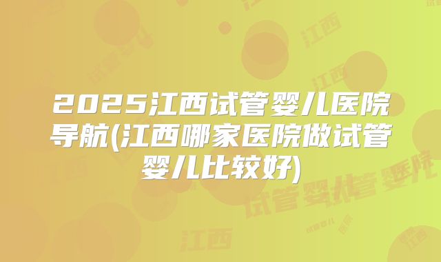 2025江西试管婴儿医院导航(江西哪家医院做试管婴儿比较好)