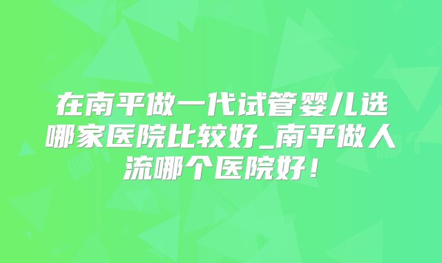 在南平做一代试管婴儿选哪家医院比较好_南平做人流哪个医院好！