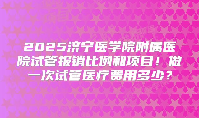 2025济宁医学院附属医院试管报销比例和项目！做一次试管医疗费用多少？