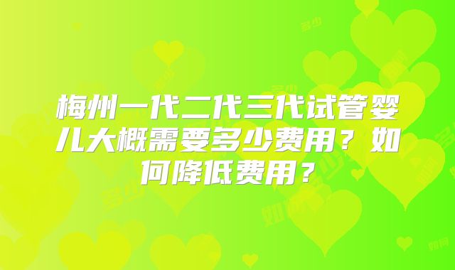 梅州一代二代三代试管婴儿大概需要多少费用?如何降低费用?