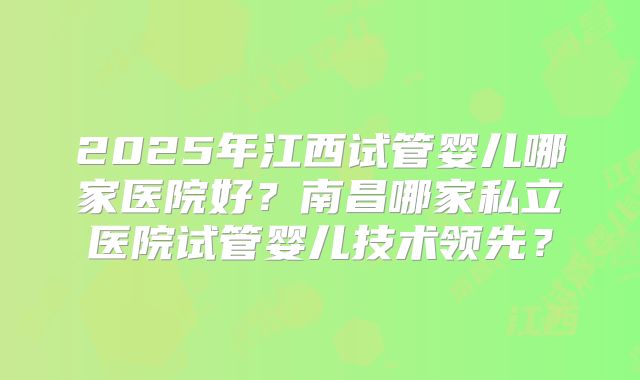 2025年江西试管婴儿哪家医院好？南昌哪家私立医院试管婴儿技术领先？