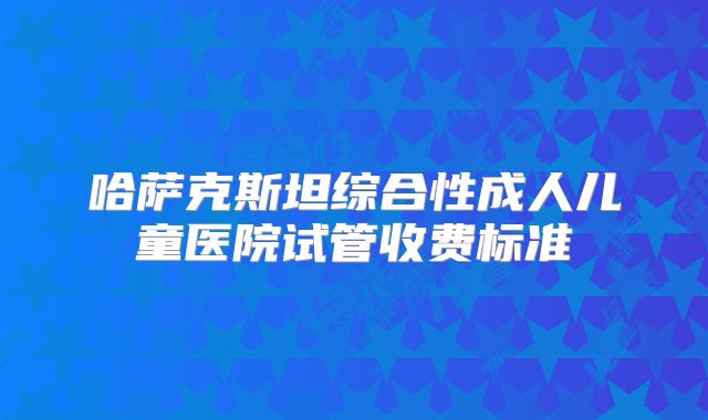 哈萨克斯坦综合性成人儿童医院试管收费标准