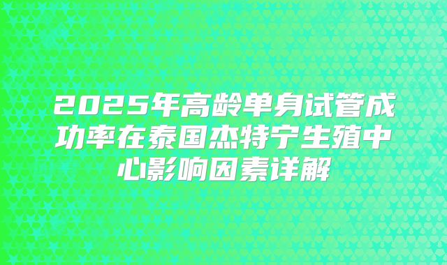 2025年高龄单身试管成功率在泰国杰特宁生殖中心影响因素详解