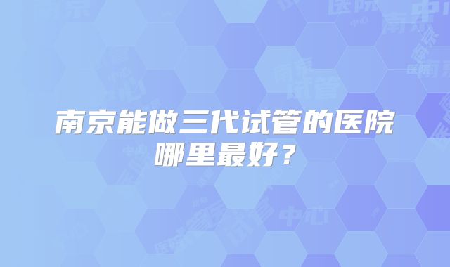 南京能做三代试管的医院哪里最好?