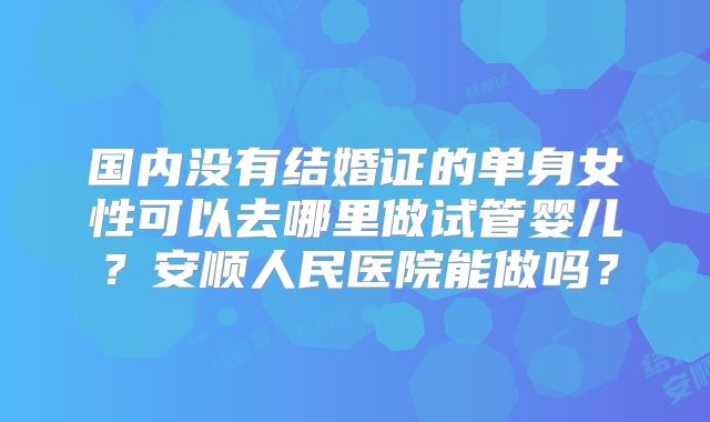 国内没有结婚证的单身女性可以去哪里做试管婴儿？安顺人民医院能做吗？