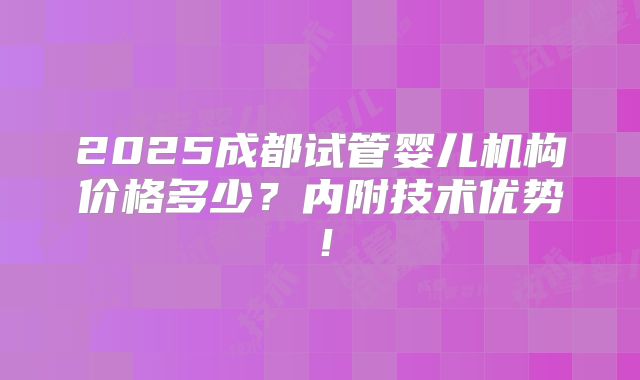 2025成都试管婴儿机构价格多少？内附技术优势！