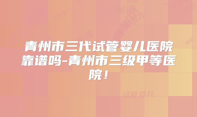 青州市三代试管婴儿医院靠谱吗-青州市三级甲等医院！