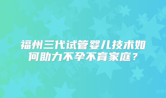 福州三代试管婴儿技术如何助力不孕不育家庭？