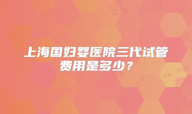 上海国妇婴医院三代试管费用是多少？