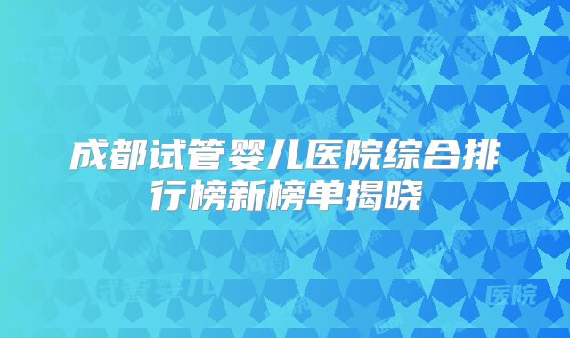成都试管婴儿医院综合排行榜新榜单揭晓