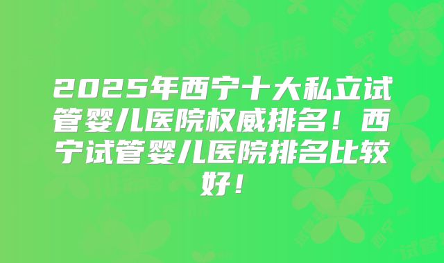 2025年西宁十大私立试管婴儿医院权威排名！西宁试管婴儿医院排名比较好！