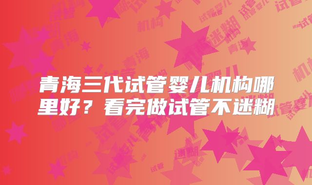 青海三代试管婴儿机构哪里好？看完做试管不迷糊