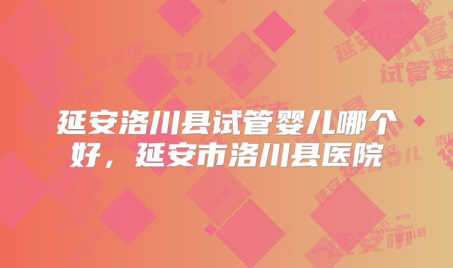 延安洛川县试管婴儿哪个好，延安市洛川县医院
