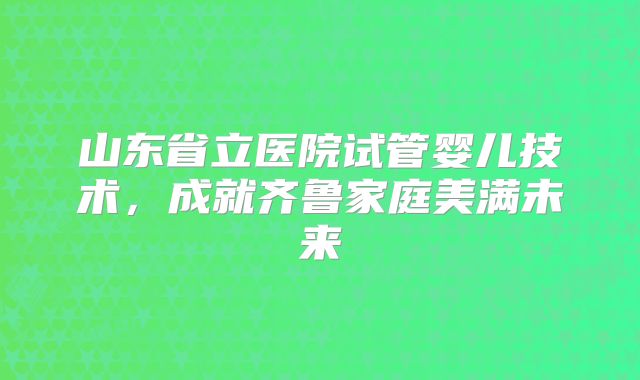 山东省立医院试管婴儿技术,成就齐鲁家庭美满未来