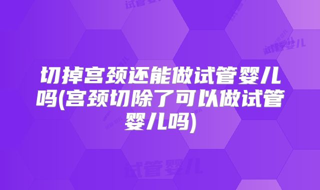 切掉宫颈还能做试管婴儿吗(宫颈切除了可以做试管婴儿吗)