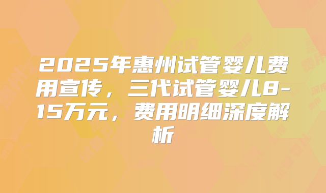 2025年惠州试管婴儿费用宣传，三代试管婴儿8-15万元，费用明细深度解析