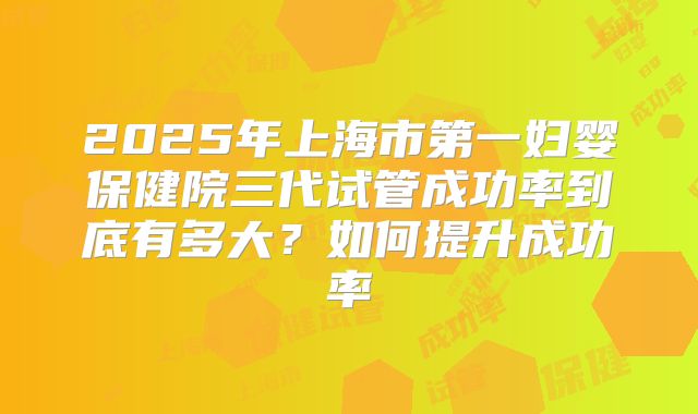 2025年上海市第一妇婴保健院三代试管成功率到底有多大？如何提升成功率